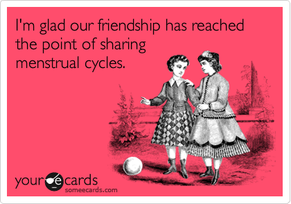 I'm glad our friendship has reached the point of sharing
menstrual cycles. 