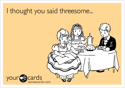 I thought you said threesome...