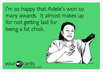 I'm so happy that Adele's won so many awards.  It almost makes up for not getting laid for
being a fat chick.