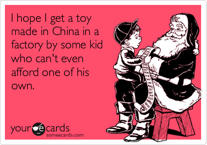 I hope I get a toy
made in China in a
factory by some kid
who can't even
afford one of his
own.
