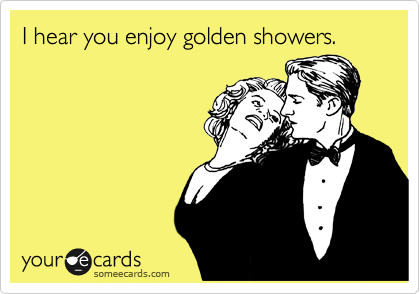 I hear you enjoy golden showers.