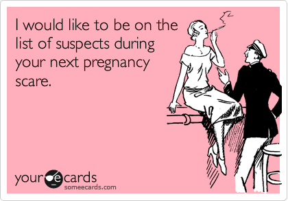 I would like to be on the list of suspects during your next pregnancy scare.