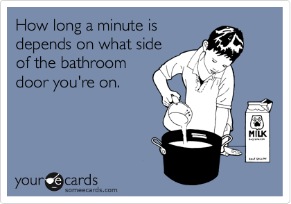 How long a minute is
depends on what side
of the bathroom
door you're on.