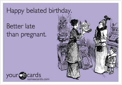 Happy belated birthday.  

Better late 
than pregnant.
