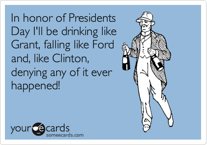 In honor of Presidents
Day I'll be drinking like
Grant, falling like Ford
and, like Clinton,
denying any of it ever
happened!