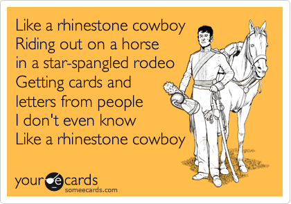 Like a rhinestone cowboy
Riding out on a horse
in a star-spangled rodeo
Getting cards and 
letters from people
I don't even know
Like a rhinestone cowboy 
