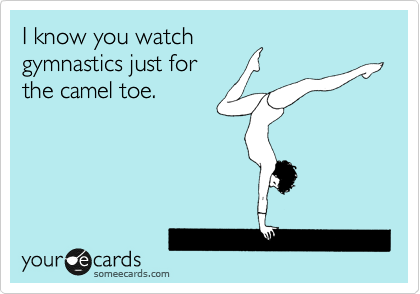 I know you watch
gymnastics just for
the camel toe.