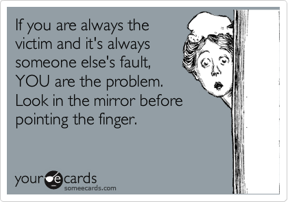 If you are always the
victim and it's always
someone else's fault,
YOU are the problem.
Look in the mirror before
pointing the finger.