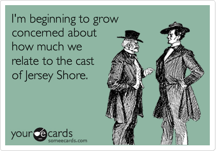 I'm beginning to grow
concerned about
how much we
relate to the cast
of Jersey Shore.