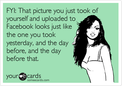 FYI: That picture you just took of yourself and uploaded to
Facebook looks just like
the one you took
yesterday, and the day
before, and the day
before that.