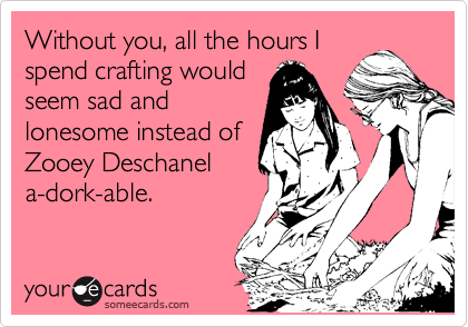 Without you, all the hours I
spend crafting would
seem sad and
lonesome instead of
Zooey Deschanel
a-dork-able.
