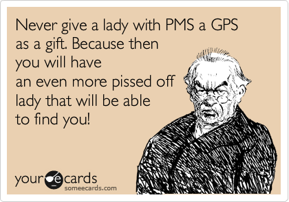 Never give a lady with PMS a GPS as a gift. Because then
you will have
an even more pissed off
lady that will be able
to find you!