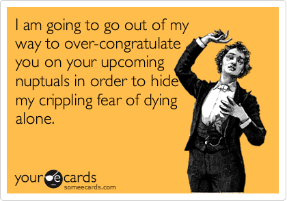 I am going to go out of my
way to over-congratulate 
you on your upcoming
nuptuals in order to hide
my crippling fear of dying
alone.
