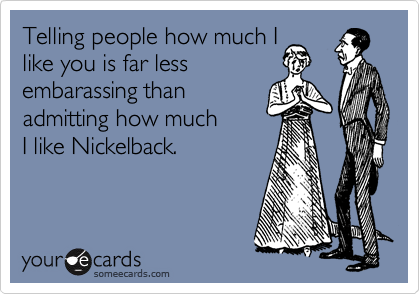 Telling people how much I
like you is far less 
embarassing than
admitting how much 
I like Nickelback.