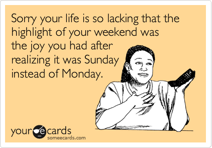Sorry your life is so lacking that the highlight of your weekend was 
the joy you had after
realizing it was Sunday
instead of Monday.