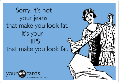      Sorry, it's not 
       your jeans 
that make you look fat.  
        It's your 
           HIPS 
that make you look fat.