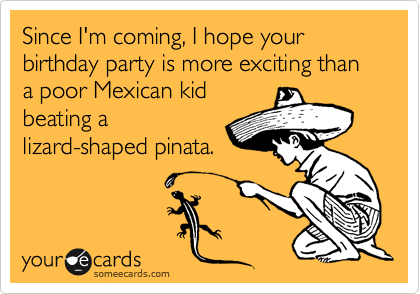 Since I'm coming, I hope your birthday party is more exciting than a poor Mexican kid
beating a
lizard-shaped pinata.