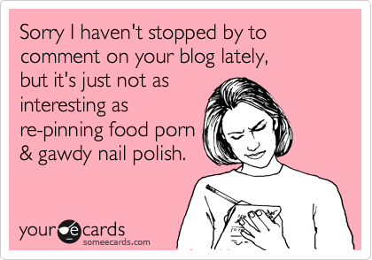 Sorry I haven't stopped by to comment on your blog lately,
but it's just not as
interesting as
re-pinning food porn
& gawdy nail polish.