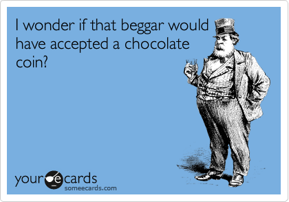 I wonder if that beggar would
have accepted a chocolate
coin?
