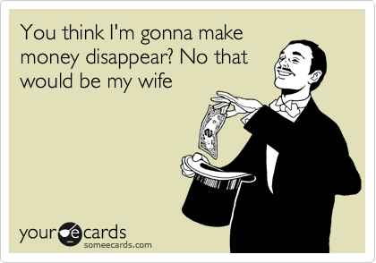 You think I'm gonna make 
money disappear? No that
would be my wife