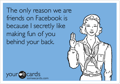 The only reason we are
friends on Facebook is
because I secretly like
making fun of you
behind your back.