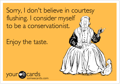 Sorry, I don't believe in courtesy flushing. I consider myself
to be a conservationist. 

Enjoy the taste.