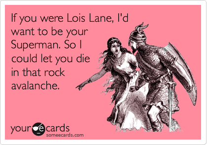 If you were Lois Lane, I'd
want to be your
Superman. So I
could let you die
in that rock
avalanche.