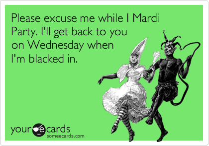 Please excuse me while I Mardi Party. I'll get back to you 
on Wednesday when 
I'm blacked in.
