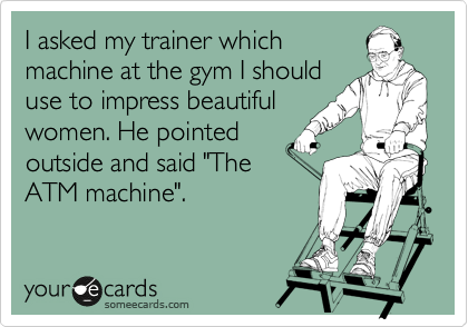 I asked my trainer which
machine at the gym I should
use to impress beautiful
women. He pointed
outside and said "The
ATM machine".