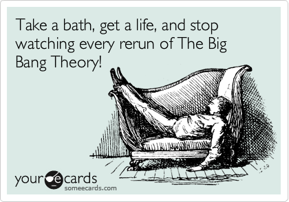 Take a bath, get a life, and stop watching every rerun of The Big Bang Theory!  