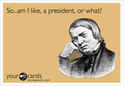 So...am I like, a president, or what?