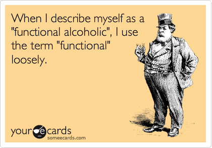 When I describe myself as a
"functional alcoholic", I use
the term "functional"
loosely.