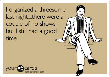 I organized a threesome
last night....there were a
couple of no shows,
but I still had a good
time
