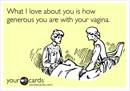What I love about you is how generous you are with your vagina.