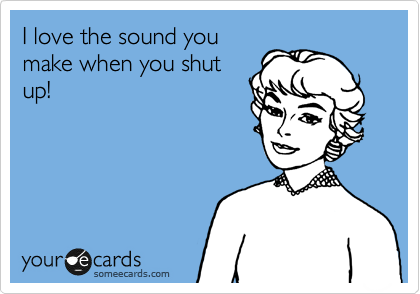 I love the sound you
make when you shut
up!