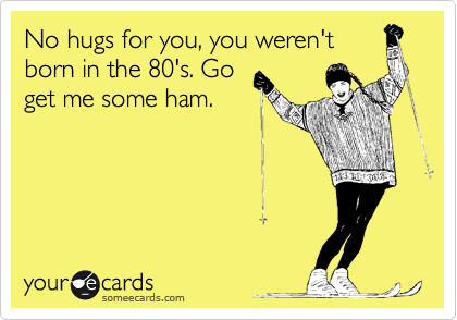 No hugs for you, you weren't
born in the 80's. Go
get me some ham. 