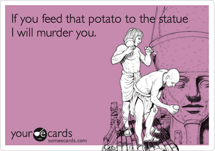 If you feed that potato to the statue I will murder you.