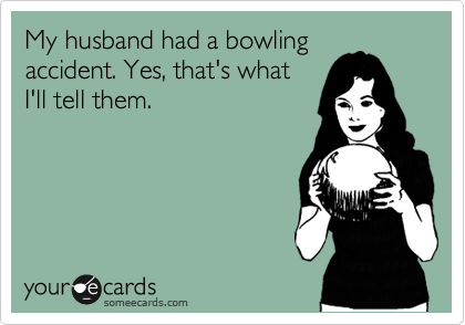 My husband had a bowling
accident. Yes, that's what
I'll tell them.