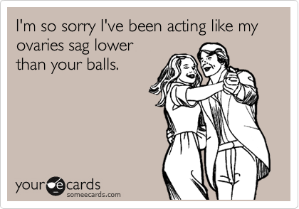 I'm so sorry I've been acting like my ovaries sag lower
than your balls.