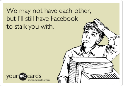 We may not have each other,
but I'll still have Facebook
to stalk you with.