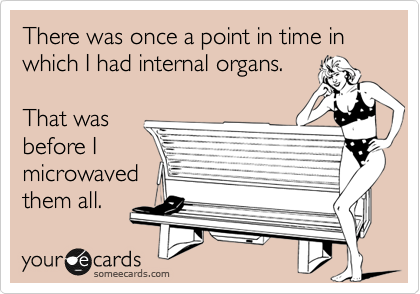 There was once a point in time in which I had internal organs.

That was
before I
microwaved
them all.