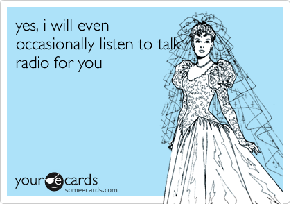 yes, i will even
occasionally listen to talk
radio for you