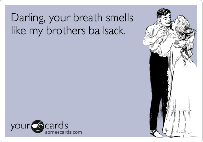 Darling, your breath smells
like my brothers ballsack.