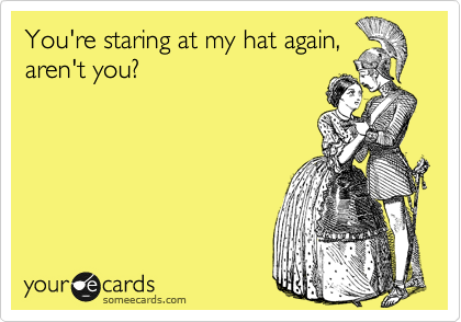 You're staring at my hat again,
aren't you?