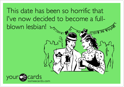 This date has been so horrific that I've now decided to become a full-blown lesbian!