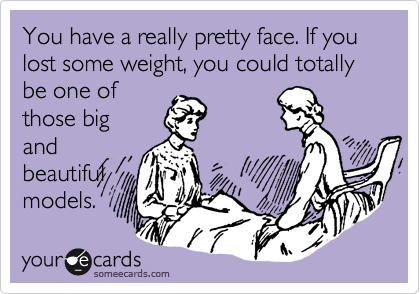 You have a really pretty face. If you lost some weight, you could totally be one of
those big
and
beautiful
models.