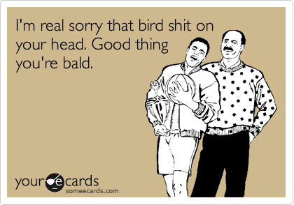 I'm real sorry that bird shit on
your head. Good thing
you're bald. 