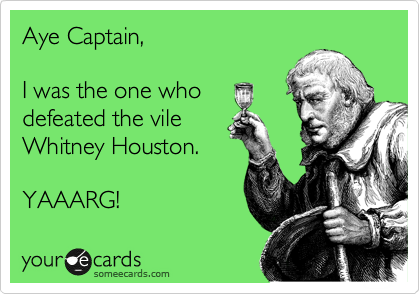 Aye Captain,

I was the one who
defeated the vile
Whitney Houston.

YAAARG!