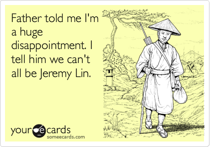 Father told me I'm
a huge
disappointment. I 
tell him we can't 
all be Jeremy Lin.
