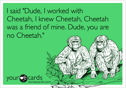 I said "Dude, I worked with Cheetah, I knew Cheetah, Cheetah was a friend of mine. Dude, you are no Cheetah."